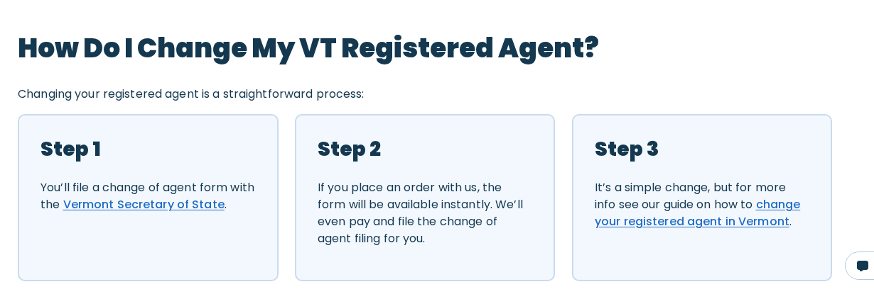 The change of agent section on Northwest Registered Agent's Vermont page, in three steps. Step one, you file a change of agent form with the Vermont Secretary of State. Step two, if you place an order with us the form will be available instantly, and we will even pay and file the change of agent filing for you. Step three, see the guide on how to change your registered agent in Vermont.